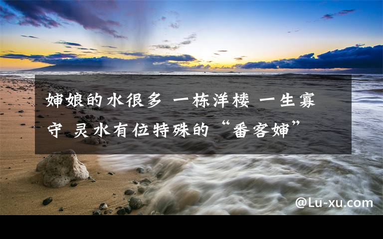 婶娘的水很多 一栋洋楼 一生寡守 灵水有位特殊的“番客婶”