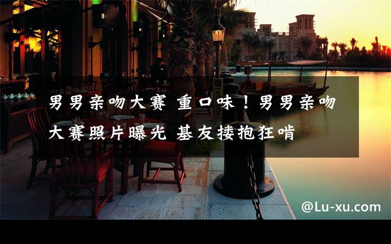 男男亲吻大赛 重口味!男男亲吻大赛照片曝光 基友搂抱狂啃