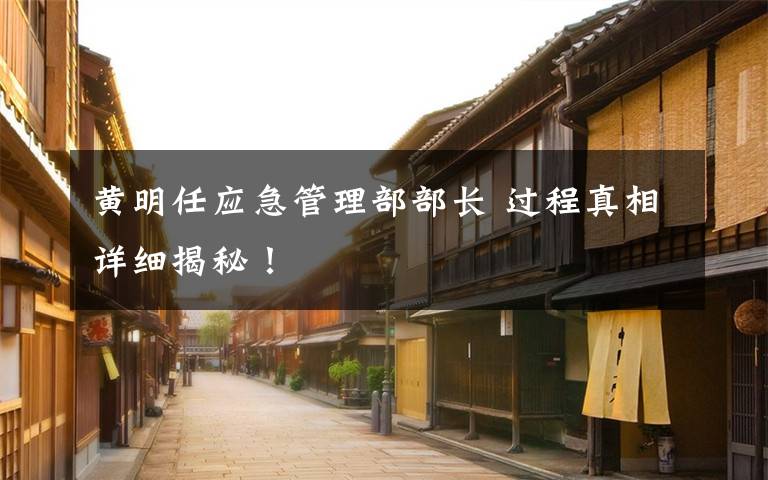 黄明任应急管理部部长 过程真相详细揭秘！