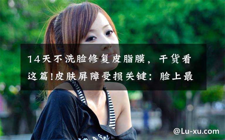 14天不洗脸修复皮脂膜,干货看这篇!皮肤屏障受损关键:脸上最宝贵的一层膜-皮脂膜