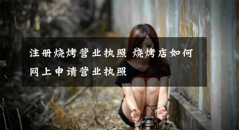 注册烧烤营业执照 烧烤店如何网上申请营业执照