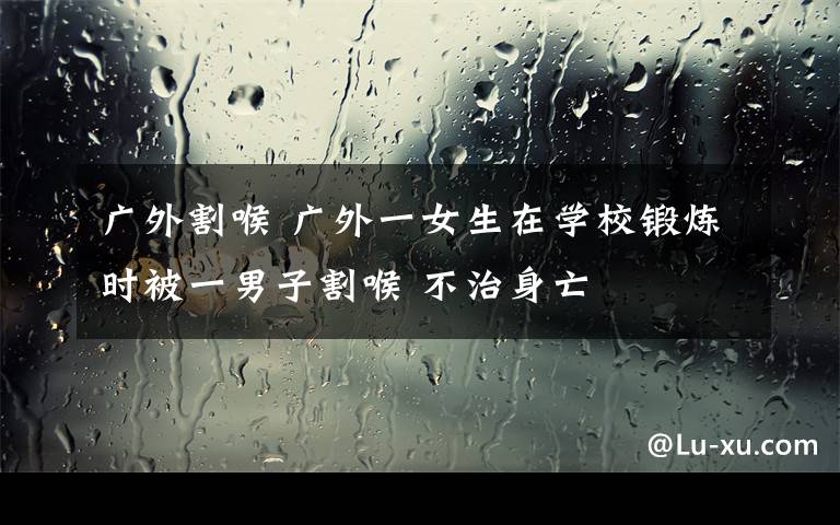 广外割喉 广外一女生在学校锻炼时被一男子割喉 不治身亡