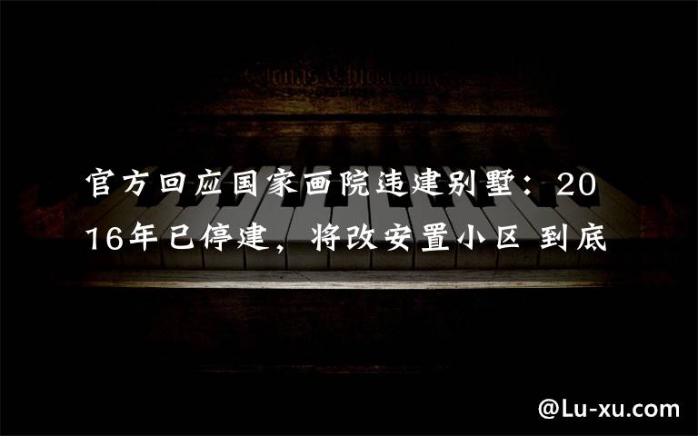 官方回应国家画院违建别墅:2016年已停建,将改安置小区 到底什么情况呢?