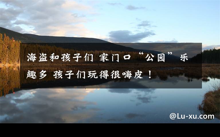 海盗和孩子们 家门口“公园”乐趣多 孩子们玩得很嗨皮!