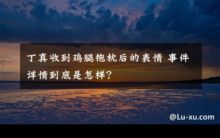 丁真收到鸡腿抱枕后的表情 事件详情到底是怎样?