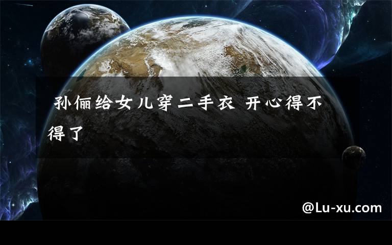 孙俪给女儿穿二手衣 开心得不得了