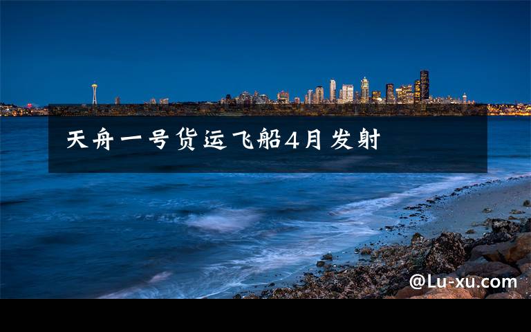 天舟一号货运飞船4月发射