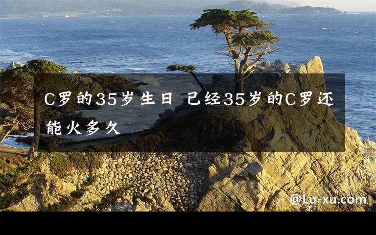 C罗的35岁生日 已经35岁的C罗还能火多久