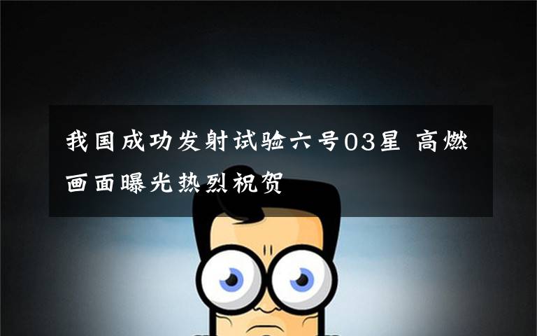 我国成功发射试验六号03星 高燃画面曝光热烈祝贺