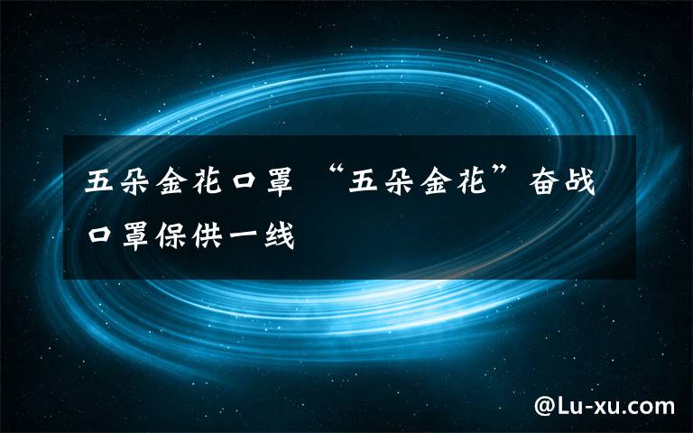 五朵金花口罩 “五朵金花”奋战口罩保供一线