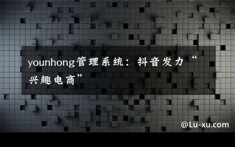 younhong管理系统:抖音发力“兴趣电商”