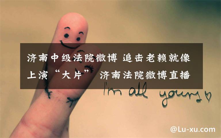 济南中级法院微博 追击老赖就像上演“大片” 济南法院微博直播执行现场