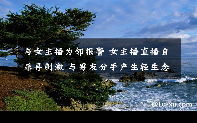 与女主播为邻报警 女主播直播自杀寻刺激 与男友分手产生轻生念头