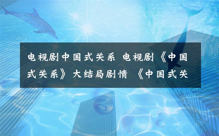 电视剧中国式关系 电视剧《中国式关系》大结局剧情 《中国式关系》全集剧情介绍