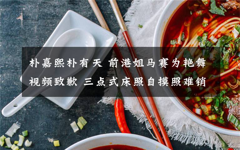 朴嘉熙朴有天 前港姐马赛为艳舞视频致歉 三点式床照自摸照难销毁