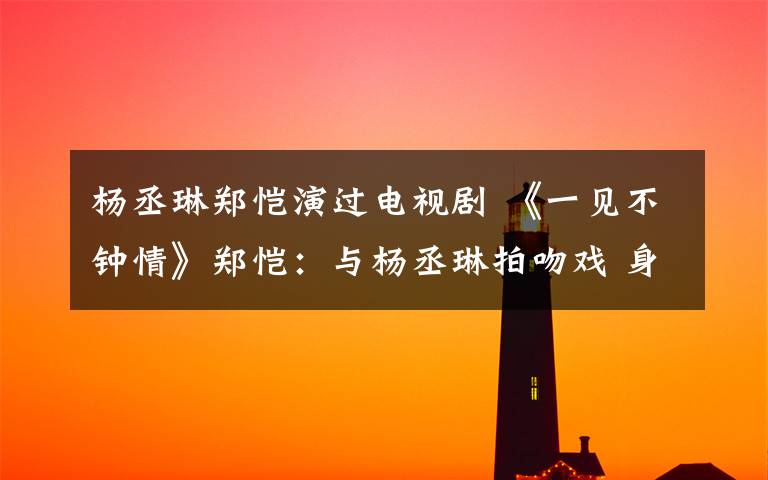 杨丞琳郑恺演过电视剧 《一见不钟情》郑恺:与杨丞琳拍吻戏 身高最搭