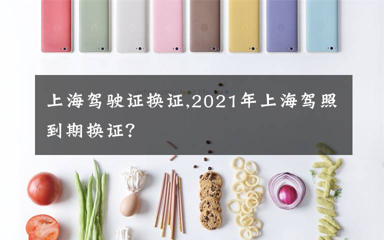 上海驾驶证换证,2021年上海驾照到期换证?