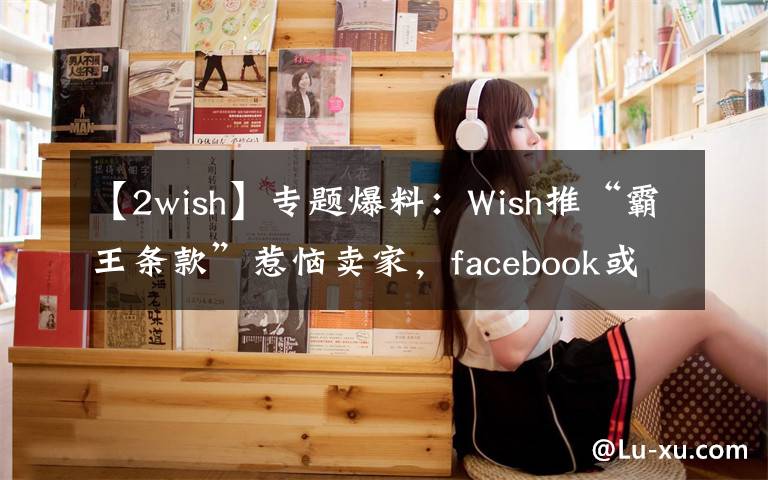 【2wish】专题爆料:Wish推“霸王条款”惹恼卖家,facebook或将对其封锁