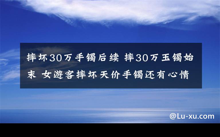 摔坏30万手镯后续 摔30万玉镯始末 女游客摔坏天价手镯还有心情游山玩水?