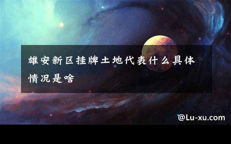 雄安新区挂牌土地代表什么具体情况是啥