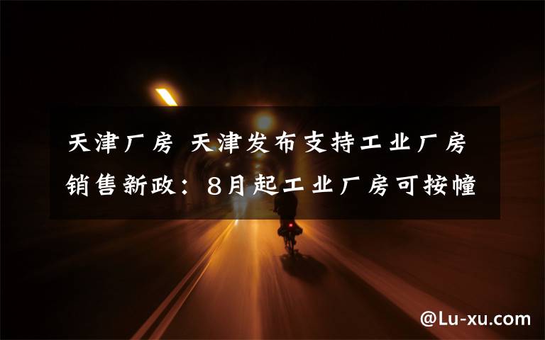 天津厂房 天津发布支持工业厂房销售新政:8月起工业厂房可按幢层套销售