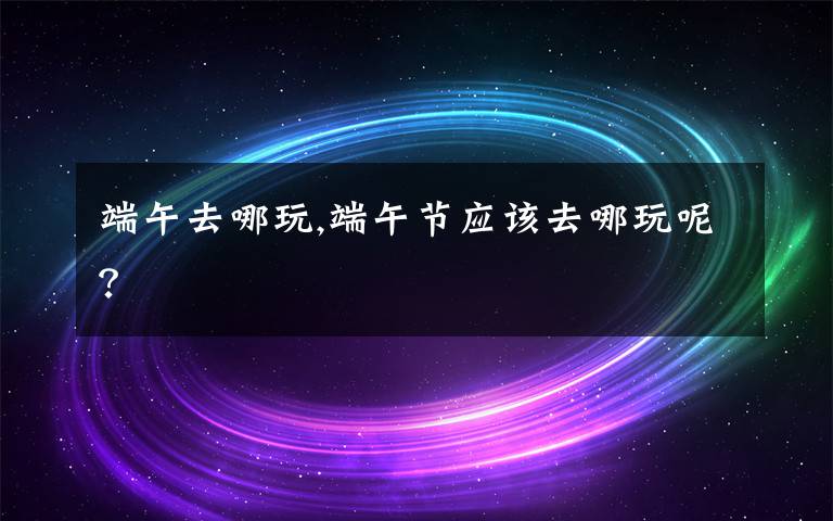 端午去哪玩,端午节应该去哪玩呢？