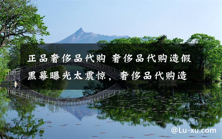 正品奢侈品代购 奢侈品代购造假黑幕曝光太震惊，奢侈品代购造假怎么回事？