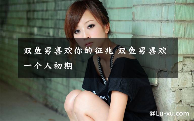 双鱼男喜欢你的征兆 双鱼男喜欢一个人初期
