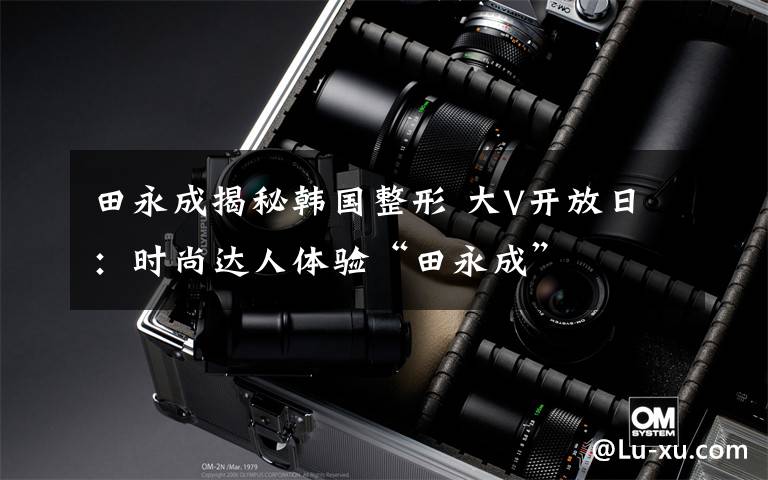 田永成揭秘韩国整形 大V开放日:时尚达人体验“田永成”