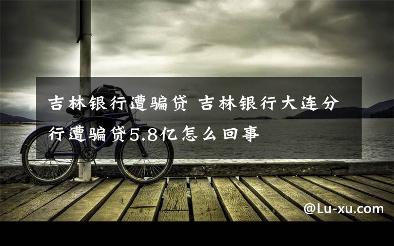 吉林银行遭骗贷 吉林银行大连分行遭骗贷5.8亿怎么回事