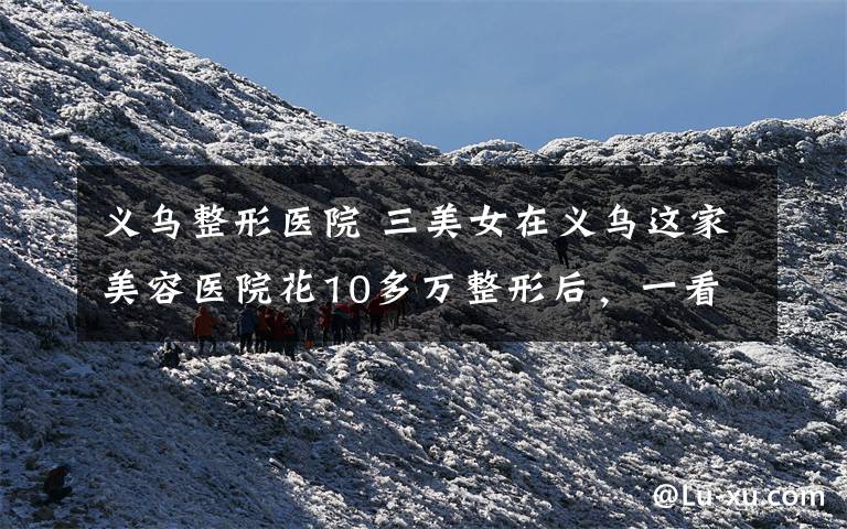 义乌整形医院 三美女在义乌这家美容医院花10多万整形后，一看把鼻子都气歪了...