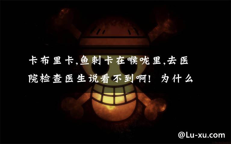 卡布里卡,鱼刺卡在喉咙里,去医院检查医生说看不到啊! 为什么会这样,怎么办啊
