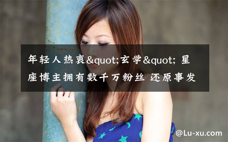 年轻人热衷"玄学" 星座博主拥有数千万粉丝 还原事发经过及背后原因!