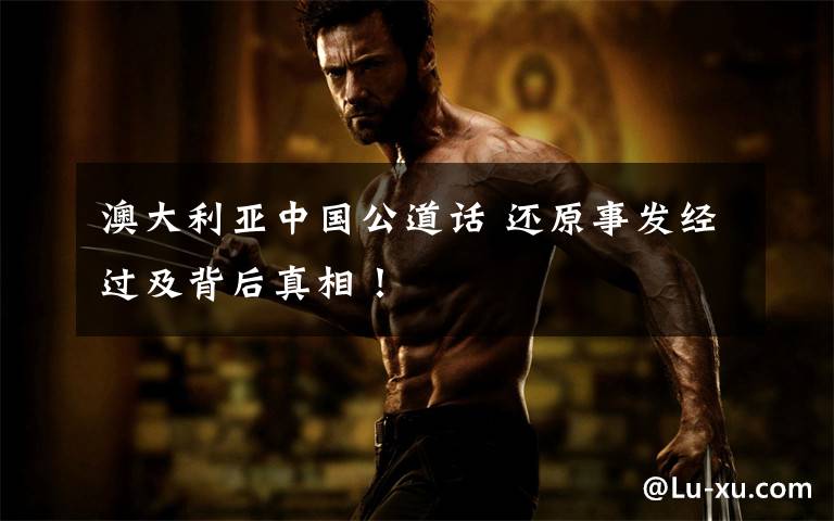 澳大利亚中国公道话 还原事发经过及背后真相!