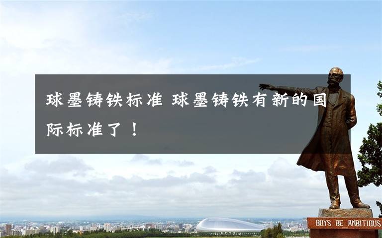 球墨铸铁标准 球墨铸铁有新的国际标准了!