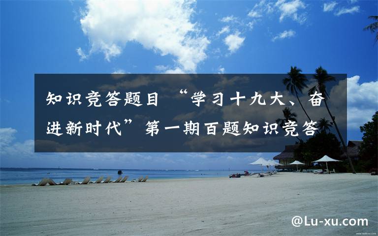 知识竞答题目 “学习十九大、奋进新时代”第一期百题知识竞答试卷