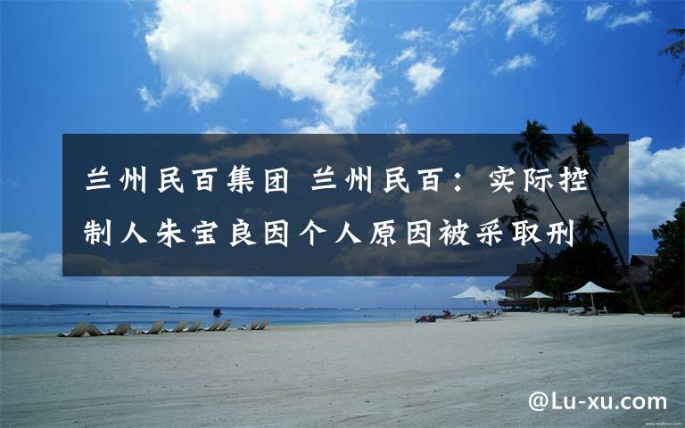 兰州民百集团 兰州民百:实际控制人朱宝良因个人原因被采取刑事强制措施