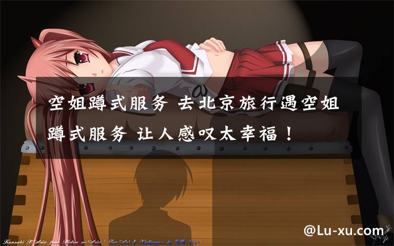 空姐蹲式服务 去北京旅行遇空姐蹲式服务 让人感叹太幸福!