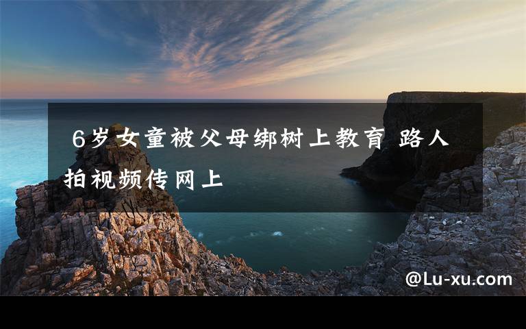 6岁女童被父母绑树上教育 路人拍视频传网上