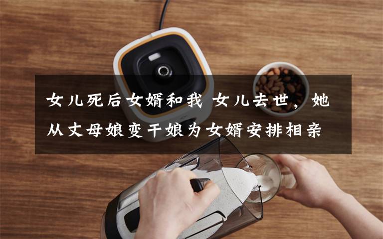 女儿死后女婿和我 女儿去世,她从丈母娘变干娘为女婿安排相亲,只为他有个完整的家