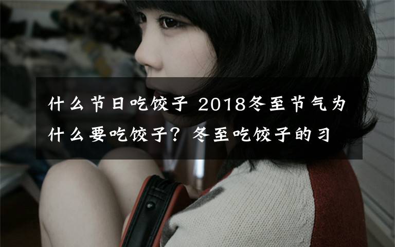 什么节日吃饺子 2018冬至节气为什么要吃饺子?冬至吃饺子的习俗由来是什么