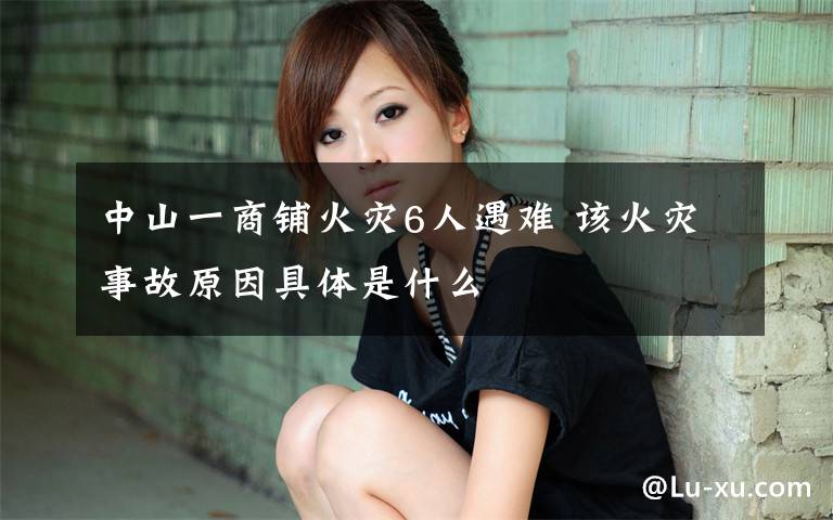 中山一商铺火灾6人遇难 该火灾事故原因具体是什么
