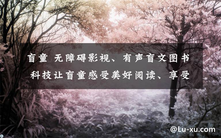 盲童 无障碍影视、有声盲文图书 科技让盲童感受美好阅读、享受优质阅读