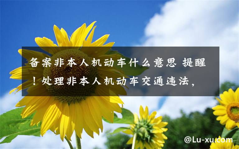 备案非本人机动车什么意思 提醒!处理非本人机动车交通违法,要先绑定