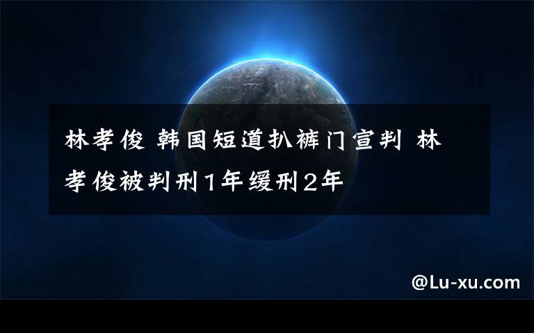 林孝俊 韩国短道扒裤门宣判 林孝俊被判刑1年缓刑2年
