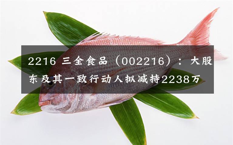 2216 三全食品（002216）：大股东及其一致行动人拟减持2238万股