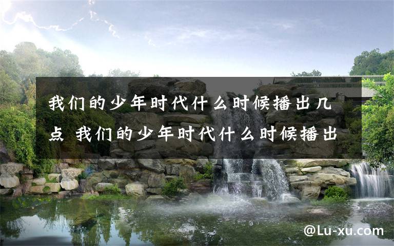 我们的少年时代什么时候播出几点 我们的少年时代什么时候播出 主演名单及剧情汇总介绍