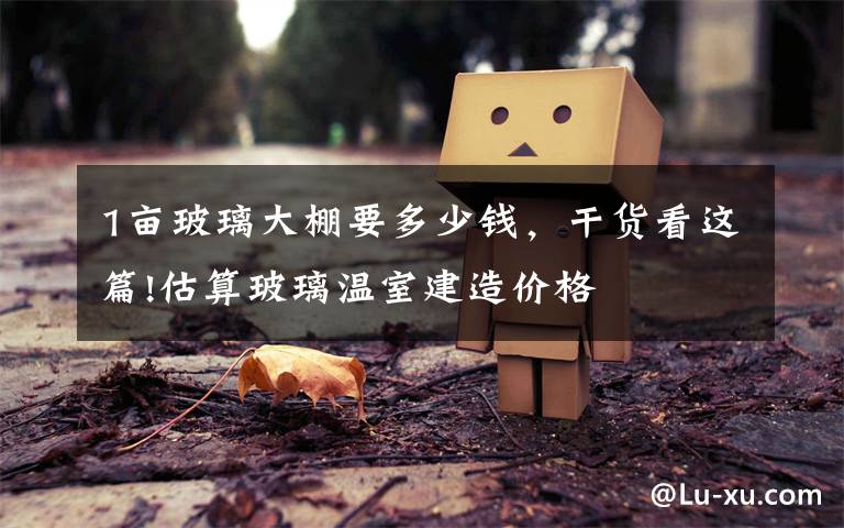 1亩玻璃大棚要多少钱,干货看这篇!估算玻璃温室建造价格