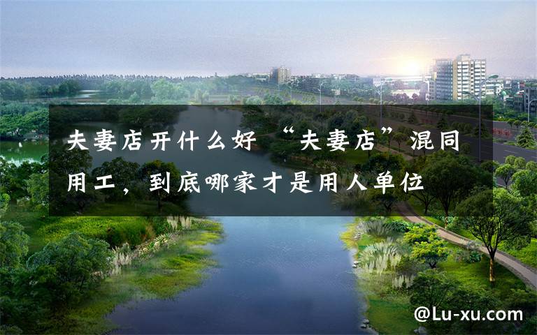 夫妻店开什么好 “夫妻店”混同用工，到底哪家才是用人单位