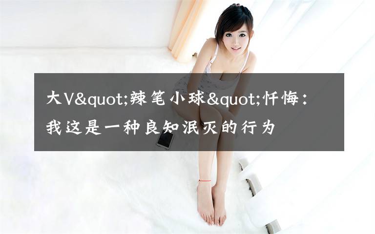 大V"辣笔小球"忏悔:我这是一种良知泯灭的行为